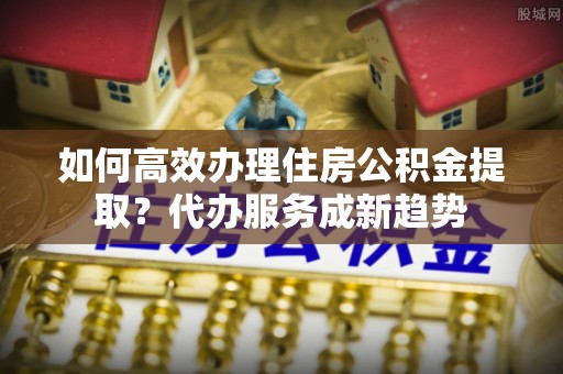 贡嘎如何高效办理住房公积金提取？代办服务成新趋势