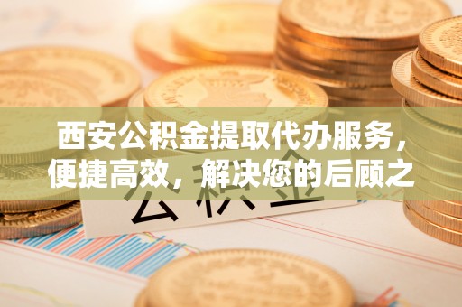 贡嘎西安公积金提取代办服务，便捷高效，解决您的后顾之忧