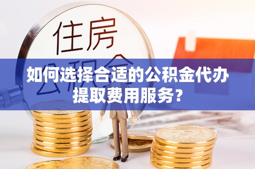贡嘎如何选择合适的公积金代办提取费用服务？